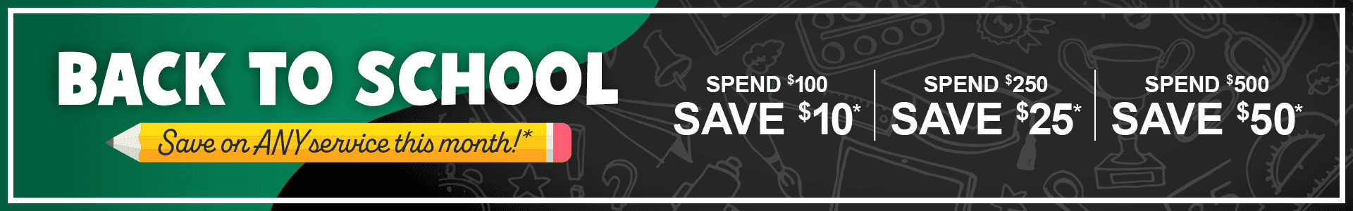 Back to School, Save on any service this month. Spend $100, save $10. Spend $250, save $25. Spend $500, save $50*