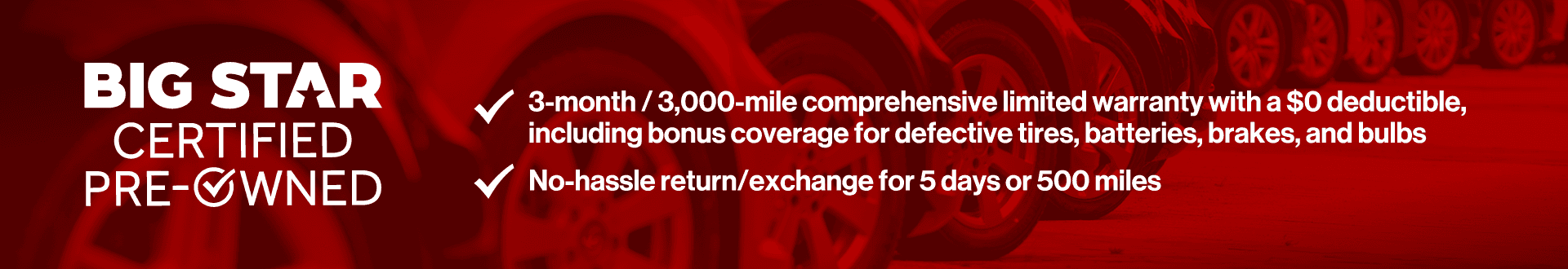 3-month/3,000-mile comprehensive limited warranty with a $0 deductible, including bonus coverage for defective tires, batteries, and bulbs. No hassle return/exchange for 5 days or 500 miles