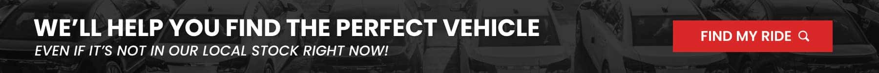 WE'LL HELP YOU FIND THE PERFECT VEHICLE EVEN IT IT'S NOT IN OUR LOCAL STOCK RIGHT NOW! FIND MY RIDE