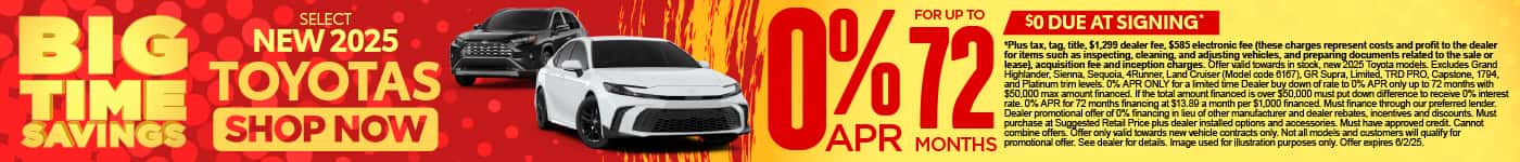 0% APR FOR UP TO 72 MONTHS ON select (make “select” small) NEW 2025 TOYOTAS $0 due at signing*