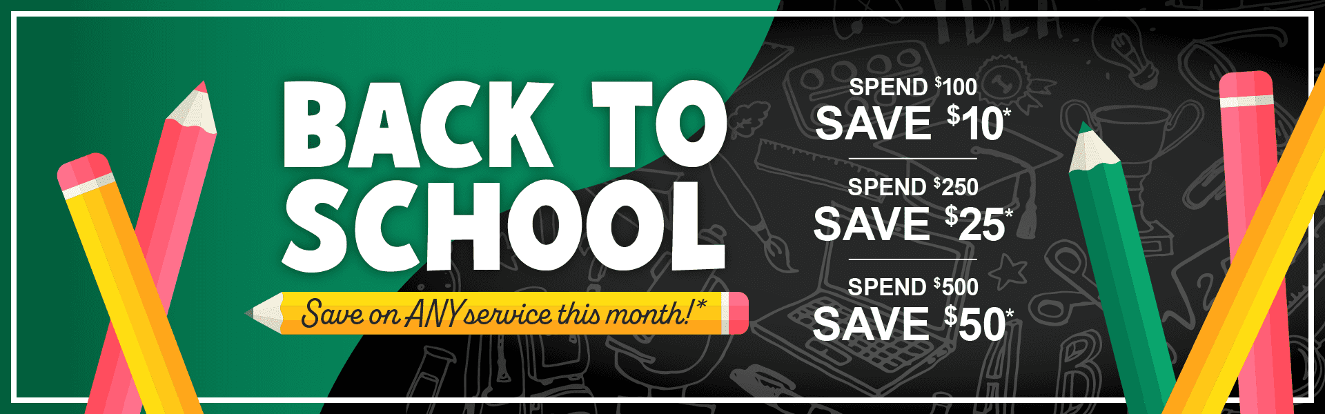 Back to School, Save on any service this month. Spend $100, save $10. Spend $250, save $25. Spend $500, save $50*