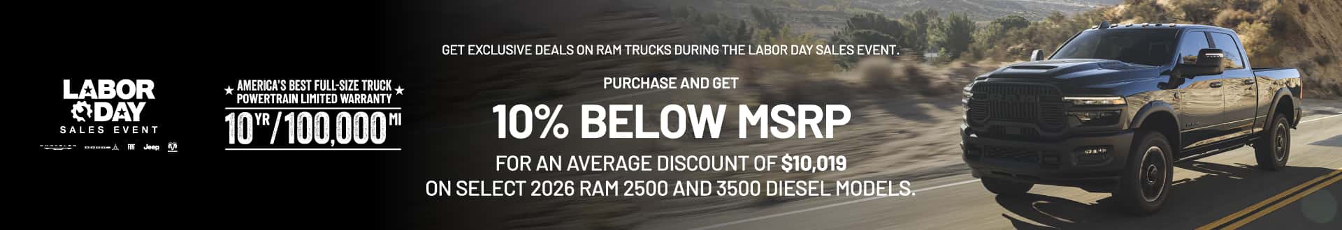 RAM 2500/3500 Diesel Get exclusive deals on RAM trucks during the Labor Day Sales Event. Purchase now and get 10% below MSRP for an average discount of $10,019 on select 2026 RAM 2500 and 3500 diesel models.
