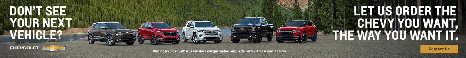 DON'T SEE YOUR NEXT VEHICLE? LET US ORDER THE CHEVY YOU WANT, THE WAY YOU WANT IT.