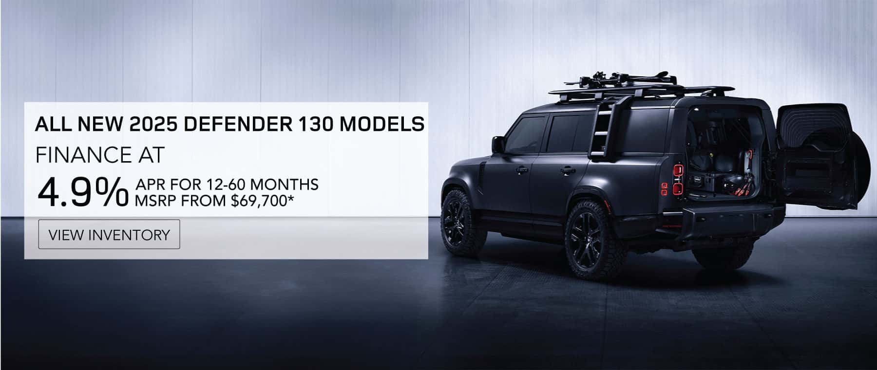 ALL NEW 2025 DEFENDER 130 MODELS. FINANCE AT 4.9% APR FOR 12-60 MONTHS. MSRP FROM 69,700*