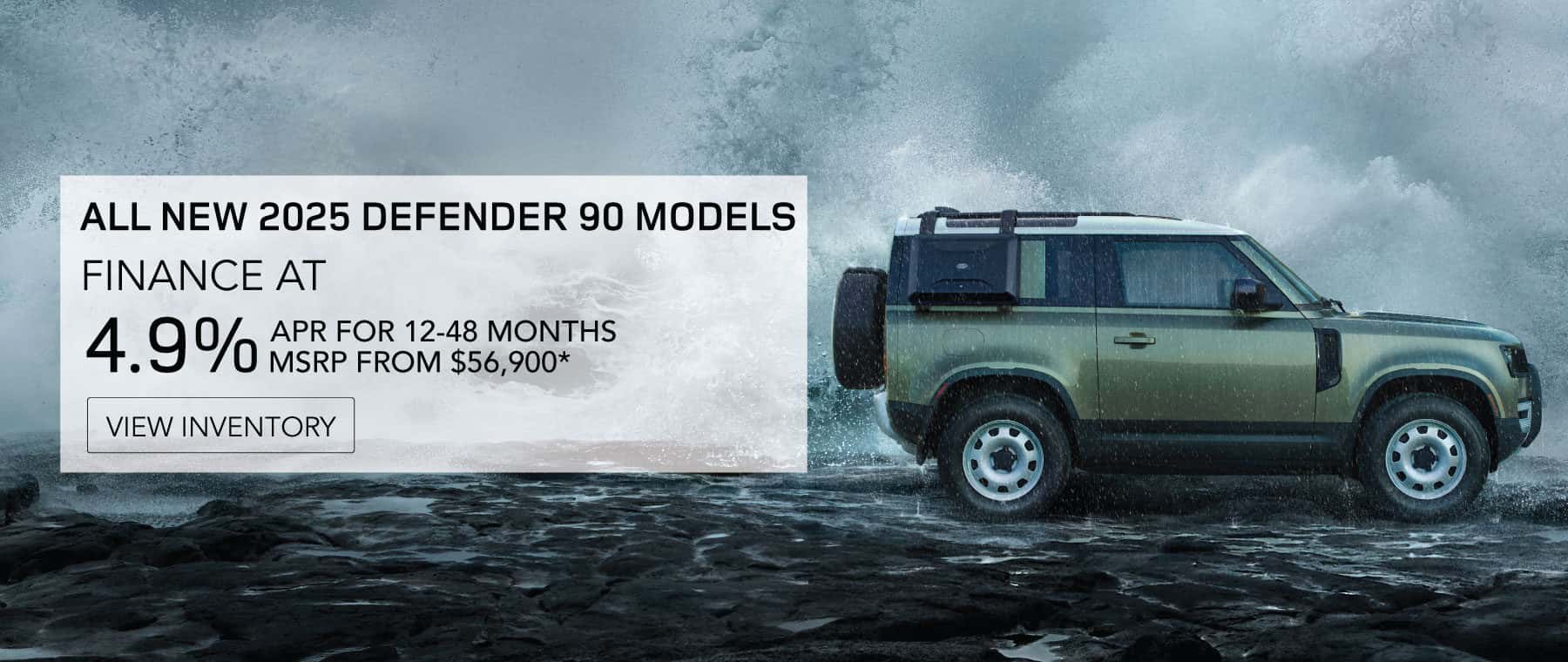 ALL NEW 2025 DEFENDER 90 MODELS. FINANCE AT 4.9% APR FOR 12 TO 48 MONTHS. BASE MSRP FROM $56,900*