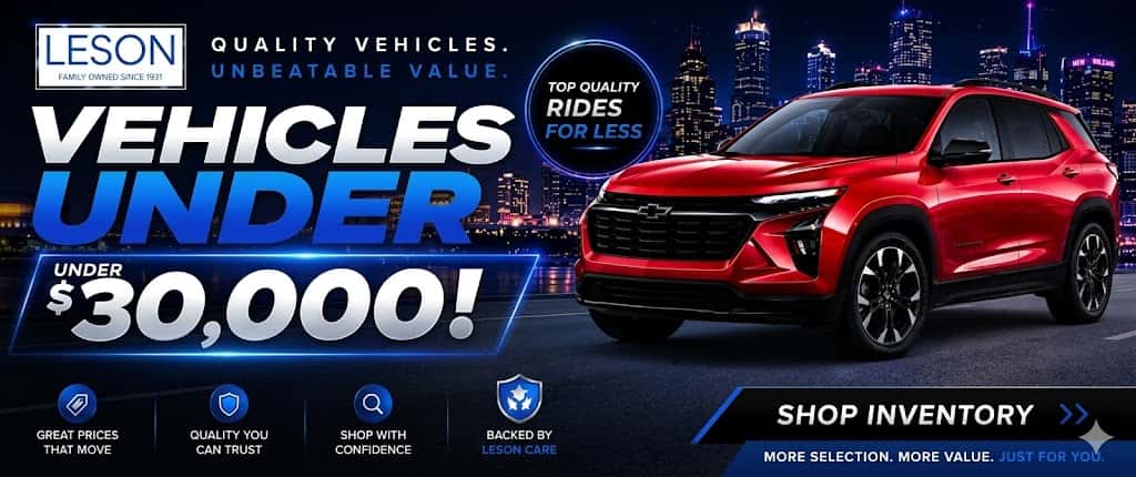 LESON QUALITY VEHICLES. FAMILY OWNED SINCE 1931 UNBEATABLE VALUE. VEHICLES UNDER $30,000! TOP QUALITY RIDES FOR LESS GREAT PRICES THAT MOVE QUALITY YOU CAN TRUST SHOP WITH CONFIDENCE BACKED BY LESON CARE SHOP INVENTORY MORE SELECTION. MORE VALUE. JUST FOR YOU,