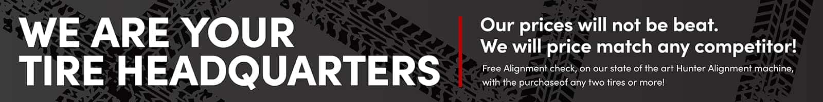 We are your Tire Headquarters Our prices will not be beat. We will price match any competitor! Free Alignment check, on our state of the art Hunter Alignment machine, with the purchase of any two tires or more!