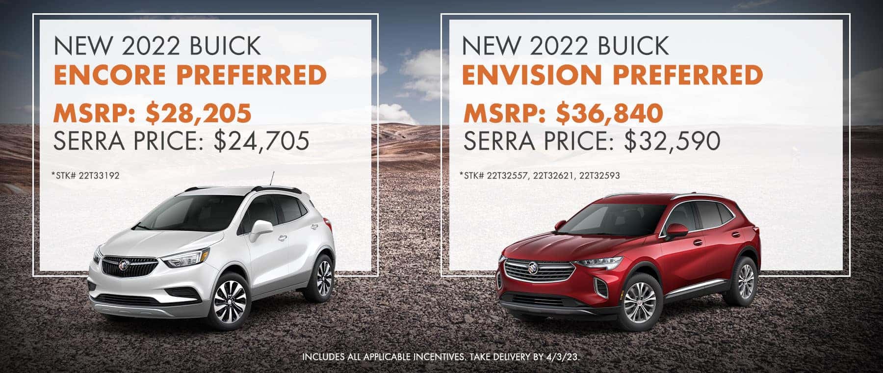 New 2022 Buick Encore Preferred | New 2022 Buick Envision Preferred – MSRP: $28,205 – Serra Price: $24,705 - | – MSRP: $36,840 – Serra Price: $32,590 - *Stk# 22T33192. Includes all applicable incentives. Take delivery by 4/3/23. | *Stk# 22T32557, 22t32621, 22T32593. Includes all applicable incentives. Take delivery by 4/3/23