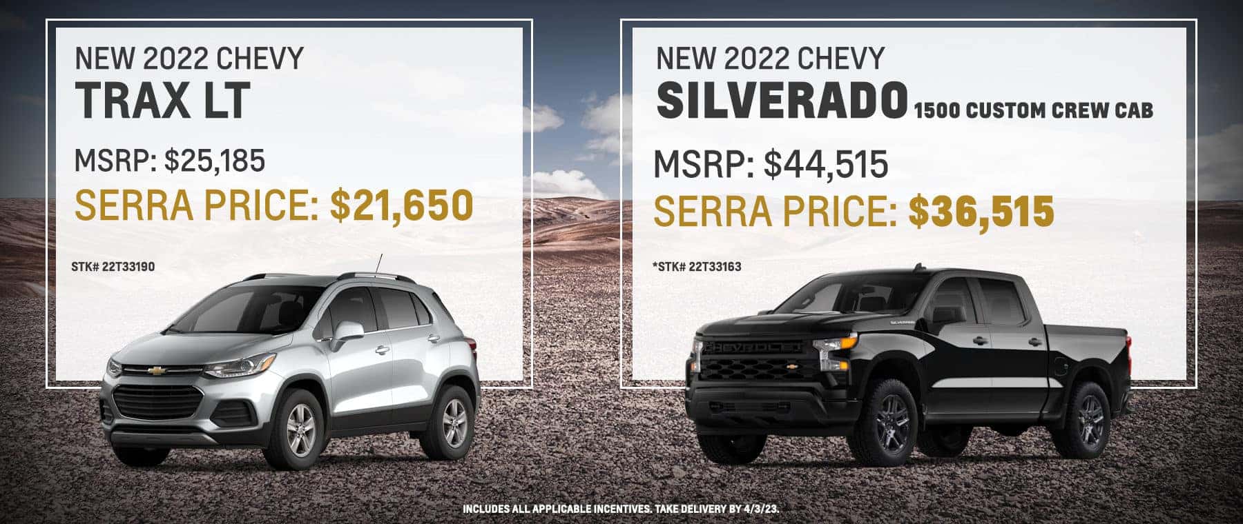 New 2022 Chevy Silverado 1500 Custom Crew Cab | New 2022 Chevy Trax LT – MSRP: $44,515 – Serra Price: $36,515 - | – MSRP: 25,185 – Serra Price: $21,650 - *Stk# 22T33163. Includes all applicable incentives. Take delivery by 4/3/23. | *Stk# 22T33190. Includes all applicable incentives. Take delivery by 4/3/23.