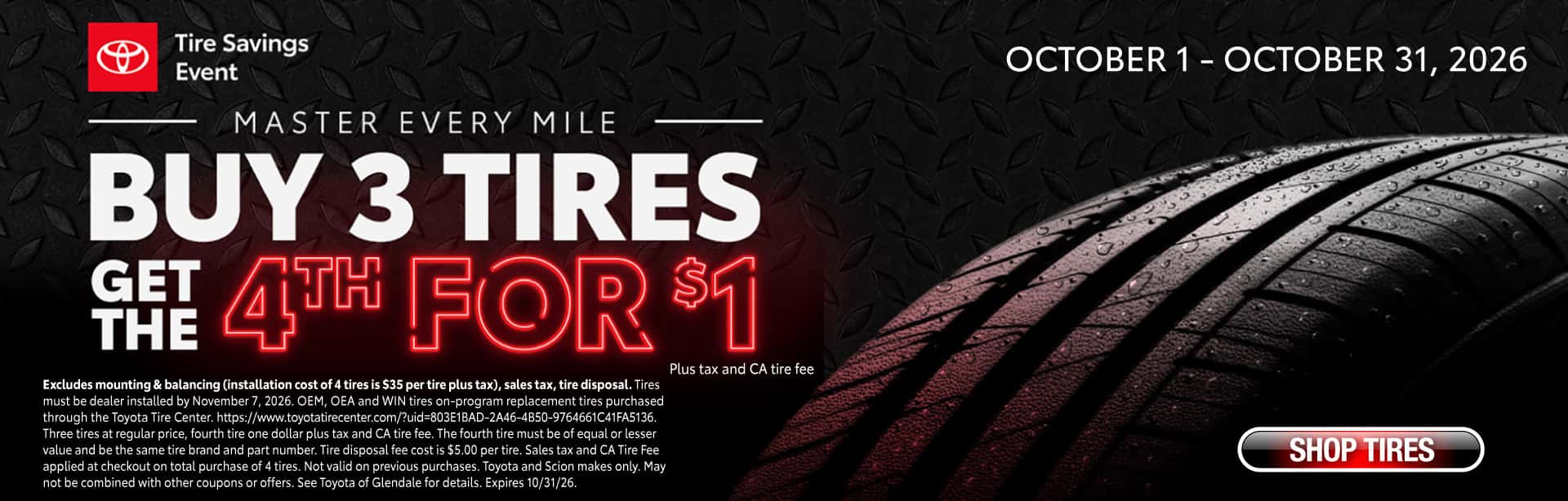 Buy 3 tires and get the 4th for $1. Excludes mounting & balancing (installation cost of 4 tires is $35 per tire plus tax), sales tax, tire disposal. Tires must be dealer installed by November 7, 2026. OEM, OEA and WIN tires on-program replacement tires purchased through the Toyota Tire Center. https://www.toyotatirecenter.com/?uid=803E1BAD-2A46-4B50-9764661C41FA5136. Three tires at regular price, fourth tire one dollar plus tax and CA tire fee. The fourth tire must be of equal or lesser value and be the same tire brand and part number. Tire disposal fee cost is $5.00 per tire. Sales tax and CA Tire Fee applied at checkout on total purchase of 4 tires. Not valid on previous purchases. Toyota and Scion makes only. May not be combined with other coupons or offers. See Toyota of Glendale for details. Expires 10/31/26.