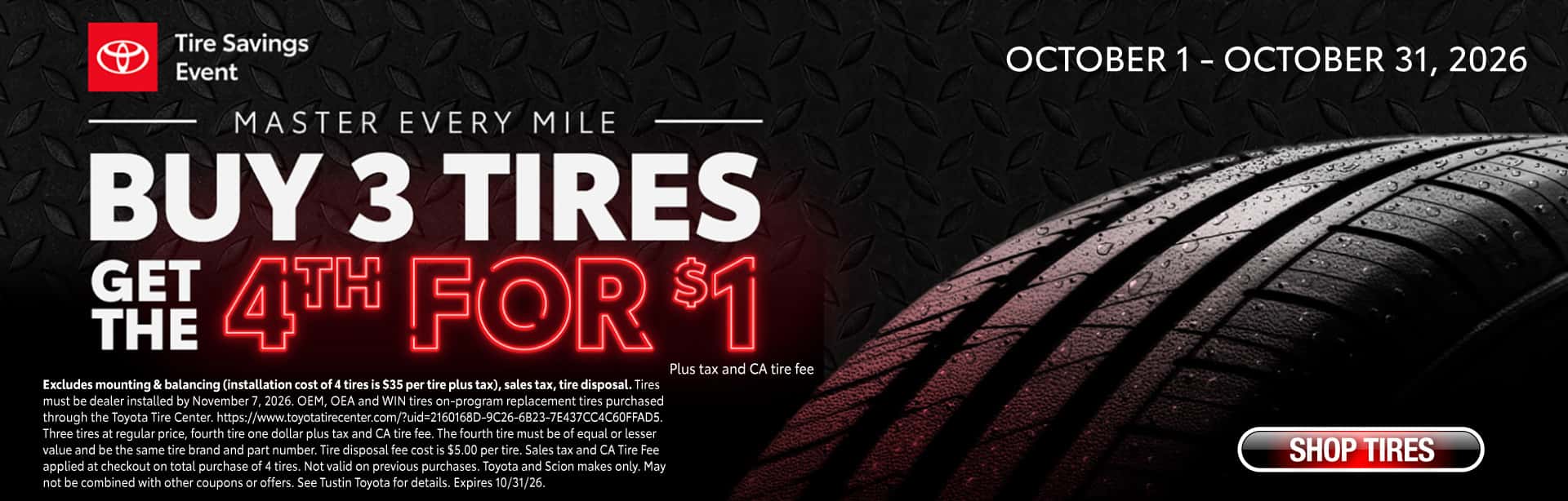 October 1-31, Buy three tires regular price and get the fourth for $1. Excludes mounting & balancing (installation cost of 4 tires is $35 per tire plus tax), sales tax, tire disposal. Tires must be dealer installed by November 7, 2026. OEM, OEA and WIN tires on-program replacement tires purchased through the Toyota Tire Center. https://www.toyotatirecenter.com/?uid=2160168D-9C26-6B23-7E437CC4C60FFAD5. Three tires at regular price, fourth tire one dollar plus tax and CA tire fee. The fourth tire must be of equal or lesser value and be the same tire brand and part number. Tire disposal fee cost is $5.00 per tire. Sales tax and CA Tire Fee applied at checkout on total purchase of 4 tires. Not valid on previous purchases. Toyota and Scion makes only. May not be combined with other coupons or offers. See Tustin Toyota for details. Expires 10/31/26.
