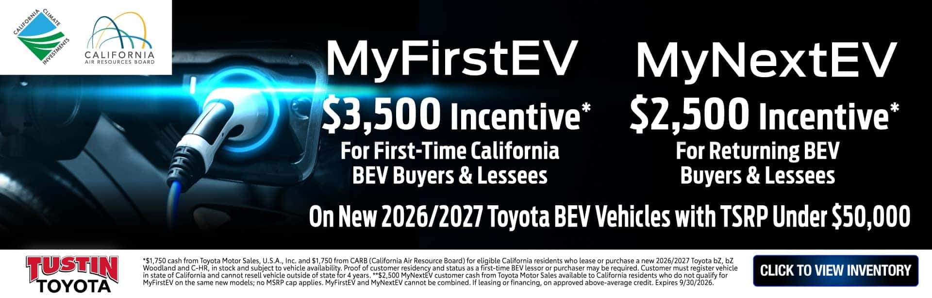 *$1,750 cash from Toyota Motor Sales, U.S.A., Inc. and $1,750 from CARB (California Air Resource Board) for eligible California residents who lease or purchase a new 2026/2027 Toyota bZ, bZ Woodland and C-HR, in stock and subject to vehicle availability. Proof of customer residency and status as a first-time BEV lessor or purchaser may be required. Customer must register vehicle in state of California and cannot resell vehicle outside of state for 4 years. **$2,500 MyNextEV customer cash from Toyota Motor Sales available to California residents who do not qualify for MyFirstEV on the same new models; no MSRP cap applies. MyFirstEV and MyNextEV cannot be combined. If leasing or financing, on approved above-average credit. Expires 9/30/2026.